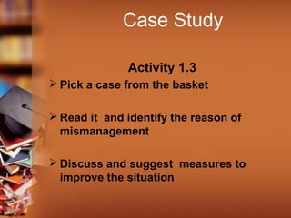 Case Study
Activity 1.3
 Pick a case from the basket
 Read it and identify the reason of
mismanagement
 Discuss and suggest measures to
improve the situation
 