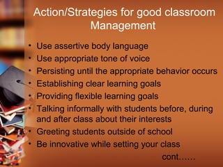 Action/Strategies for good classroom
Management
• Use assertive body language
• Use appropriate tone of voice
• Persisting until the appropriate behavior occurs
• Establishing clear learning goals
• Providing flexible learning goals
• Talking informally with students before, during
and after class about their interests
• Greeting students outside of school
• Be innovative while setting your class
cont……
 