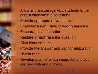 • Allow and encourage ALL students to be
part of classroom discussions
• Provide appropriate “wait time.”
• Emphasize right parts of wrong answers
• Encourage collaboration
• Restate or rephrase the question
• Give hints or clues
• Provide the answer and ask for elaboration
• Use humor
• Develop a set of written expectations you
can live with and enforce.
cont…..
 