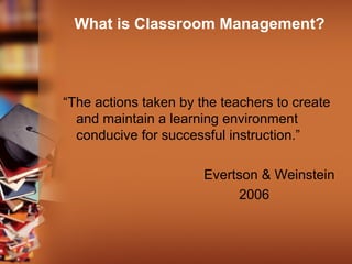 What is Classroom Management?
“The actions taken by the teachers to create
and maintain a learning environment
conducive for successful instruction.”
Evertson & Weinstein
2006
 