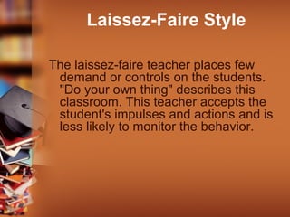 Laissez-Faire Style
The laissez-faire teacher places few
demand or controls on the students.
"Do your own thing" describes this
classroom. This teacher accepts the
student's impulses and actions and is
less likely to monitor the behavior.

 