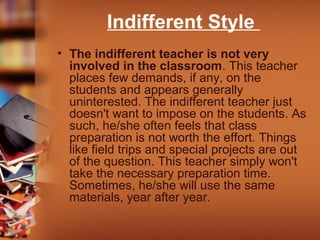 Indifferent Style
• The indifferent teacher is not very
involved in the classroom. This teacher
places few demands, if any, on the
students and appears generally
uninterested. The indifferent teacher just
doesn't want to impose on the students. As
such, he/she often feels that class
preparation is not worth the effort. Things
like field trips and special projects are out
of the question. This teacher simply won't
take the necessary preparation time.
Sometimes, he/she will use the same
materials, year after year.

 