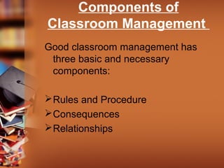 Components of
Classroom Management
Good classroom management has
three basic and necessary
components:
 Rules and Procedure
 Consequences
 Relationships

 