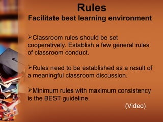 Rules
Facilitate best learning environment
Classroom rules should be set
cooperatively. Establish a few general rules
of classroom conduct.
Rules need to be established as a result of
a meaningful classroom discussion.
Minimum rules with maximum consistency
is the BEST guideline.
(Video)

 