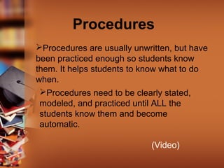 Procedures
Procedures are usually unwritten, but have
been practiced enough so students know
them. It helps students to know what to do
when.
Procedures need to be clearly stated,
modeled, and practiced until ALL the
students know them and become
automatic.
(Video)

 
