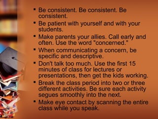  Be consistent. Be consistent. Be
consistent.
 Be patient with yourself and with your
students.
 Make parents your allies. Call early and
often. Use the word "concerned."
 When communicating a concern, be
specific and descriptive.
 Don't talk too much. Use the first 15
minutes of class for lectures or
presentations, then get the kids working.
 Break the class period into two or three
different activities. Be sure each activity
segues smoothly into the next.
 Make eye contact by scanning the entire
class while you speak.

 