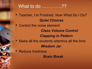 What to do ………….??
 Teacher, I’m Finished. Now What Do I Do?
Quiet Choices
 Control the noise element
Class Volume Control
Clapping in Pattern
 Make all the students attentive all the time
Wisdom Jar
 Reduce tiredness
Brain Break

 