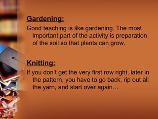 Gardening:
Good teaching is like gardening. The most
important part of the activity is preparation
of the soil so that plants can grow.

Knitting:
If you don’t get the very first row right, later in
the pattern, you have to go back, rip out all
the yarn, and start over again…

 