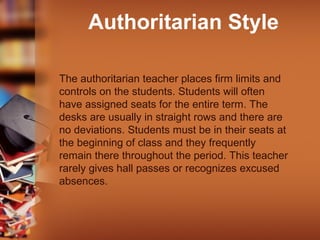 Authoritarian Style
The authoritarian teacher places firm limits and
controls on the students. Students will often
have assigned seats for the entire term. The
desks are usually in straight rows and there are
no deviations. Students must be in their seats at
the beginning of class and they frequently
remain there throughout the period. This teacher
rarely gives hall passes or recognizes excused
absences.

 