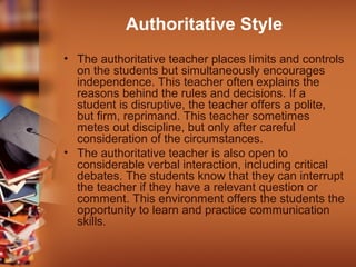 Authoritative Style
• The authoritative teacher places limits and controls
on the students but simultaneously encourages
independence. This teacher often explains the
reasons behind the rules and decisions. If a
student is disruptive, the teacher offers a polite,
but firm, reprimand. This teacher sometimes
metes out discipline, but only after careful
consideration of the circumstances.
• The authoritative teacher is also open to
considerable verbal interaction, including critical
debates. The students know that they can interrupt
the teacher if they have a relevant question or
comment. This environment offers the students the
opportunity to learn and practice communication
skills.

 