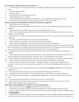 Personal tips for effective classroom management
1. Find out who you are as a person; find your strengths, weaknesses, and how your chemistry works with
others
2. Pay attention at all times
3. Keep your word
4. Be excited about teaching what you teach
5. Study leadership and be a leader
6. Accept responsibility for everything that happens in your classroom, whether good or bad
7. Assume the role of a captain of your classroom and be in control at all times
Student and parent relationship tips for effective classroom management
1. Improve students’ self-concept
2. Greet them at the doorway before they enter the classroom, use handshakes, high fives, nicknames,
whatever
3. Joke around with you students, but have a way to get them back on task
4. LOVE! If we authentically show students that we are dedicated to loving them, believing in them-they
will allow us to teach them
5. Authentic honor, respect, and admiration goes the distance when you want students to engage deeply
in learning
6. You have to reach them before you can attempt to teach them
7. Get to know them really fast; names in less than a week, absolutely
8. Assign “math autobiographies” (or whatever) early, and learn more about them
9. Share control where there are choices that control the environment, and where there really is a choice,
give the kids that control (Which game will we play today if we finish fast? Would you like to take the quiz
now, or go over homework first? Do you want sparkly stickers or smelly stickers?)
10. Kids get told what to do all the time; make your classroom a place where they get to make some
decisions
11. Try to make a personal connection with each child — find out what their interests and activities are; if
you know they have a game coming up, wish them luck, or ask how it went the next day
12. Share (limited) personal information with them; this helps to establish a connection with the students
13. Speak to students with respect, even when they are not acting respectfully toward you
14. Praise! Praise! Praise! But make it specific — instead of saying, “You guys were so good at the
assembly!” tell them you’re so happy they all stayed flat on their bottoms and listened quietly to the
speaker
15. Stop whatever you are doing whenever you see something remarkable happening in the classroom
and point it out
16. Do not try to make the kids like you; as you make them behave, they will like you
17. Do not give in to every request, “This isn’t Burger King, you don’t have it your way all the time”
18. Give in to some requests when it is educationally appropriate, “Fine, this is Burger King, have it your
way”
19. Do not be afraid to ask parents for help in the classroom or with events
20. Keep parents informed about what is going on in your classroom (I first set up an email list, then
turned it into a blog with email subscriptions)
Organization and teaching tips for effective classroom management
1. Keep impeccable records. Pamela wrote about this in great detail
2. The students need to be working on something constructive and meaningful from bell to bell
3. Follow a regular structure; this will also help students know what to expect; establish a weekly routine
like Jeremy Aldrich
4. To keep focus, you need to break focus, never expect half an hour of silent attention to anything if you
are lecturing, interrupt yourself (with jokes, stories, off-topic nonsense, discussion of what is happening
 