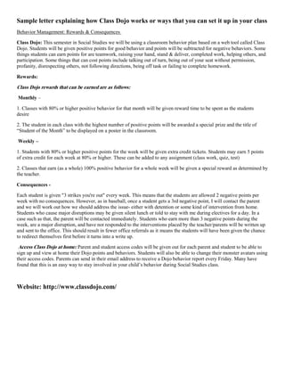 Sample letter explaining how Class Dojo works or ways that you can set it up in your class
Behavior Management: Rewards & Consequences
Class Dojo: This semester in Social Studies we will be using a classroom behavior plan based on a web tool called Class
Dojo. Students will be given positive points for good behavior and points will be subtracted for negative behaviors. Some
things students can earn points for are teamwork, raising your hand, stand & deliver, completed work, helping others, and
participation. Some things that can cost points include talking out of turn, being out of your seat without permission,
profanity, disrespecting others, not following directions, being off task or failing to complete homework.
Rewards:
Class Dojo rewards that can be earned are as follows:
Monthly –
1. Classes with 80% or higher positive behavior for that month will be given reward time to be spent as the students
desire
2. The student in each class with the highest number of positive points will be awarded a special prize and the title of
“Student of the Month” to be displayed on a poster in the classroom.
Weekly –
1. Students with 80% or higher positive points for the week will be given extra credit tickets. Students may earn 5 points
of extra credit for each week at 80% or higher. These can be added to any assignment (class work, quiz, test)
2. Classes that earn (as a whole) 100% positive behavior for a whole week will be given a special reward as determined by
the teacher.
Consequences -
Each student is given "3 strikes you're out" every week. This means that the students are allowed 2 negative points per
week with no consequences. However, as in baseball, once a student gets a 3rd negative point, I will contact the parent
and we will work out how we should address the issue- either with detention or some kind of intervention from home.
Students who cause major disruptions may be given silent lunch or told to stay with me during electives for a day. In a
case such as that, the parent will be contacted immediately. Students who earn more than 3 negative points during the
week, are a major disruption, and have not responded to the interventions placed by the teacher/parents will be written up
and sent to the office. This should result in fewer office referrals as it means the students will have been given the chance
to redirect themselves first before it turns into a write up.
Access Class Dojo at home: Parent and student access codes will be given out for each parent and student to be able to
sign up and view at home their Dojo points and behaviors. Students will also be able to change their monster avatars using
their access codes. Parents can send in their email address to receive a Dojo behavior report every Friday. Many have
found that this is an easy way to stay involved in your child’s behavior during Social Studies class.
Website: http://www.classdojo.com/
 