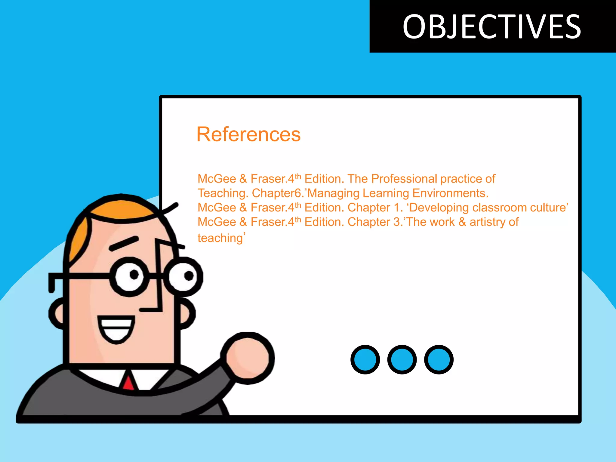 OBJECTIVES
References
McGee & Fraser.4th Edition. The Professional practice of
Teaching. Chapter6.‟Managing Learning Environments.
McGee & Fraser.4th Edition. Chapter 1. „Developing classroom culture‟
McGee & Fraser.4th Edition. Chapter 3.‟The work & artistry of
teaching‟
 