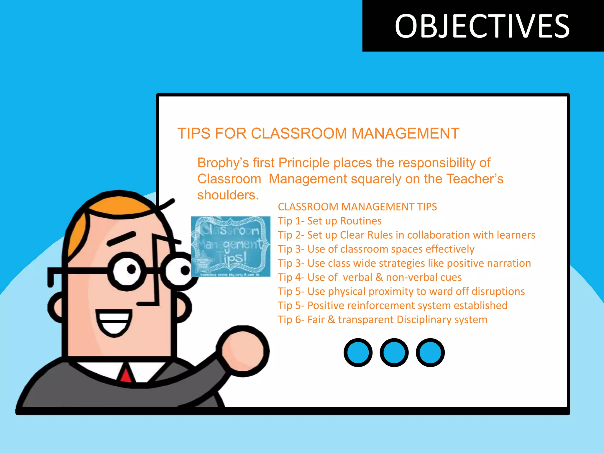 OBJECTIVES
TIPS FOR CLASSROOM MANAGEMENT
Brophy‟s first Principle places the responsibility of
Classroom Management squarely on the Teacher‟s
shoulders.
CLASSROOM MANAGEMENT TIPS
Tip 1- Set up Routines
Tip 2- Set up Clear Rules in collaboration with learners
Tip 3- Use of classroom spaces effectively
Tip 3- Use class wide strategies like positive narration
Tip 4- Use of verbal & non-verbal cues
Tip 5- Use physical proximity to ward off disruptions
Tip 5- Positive reinforcement system established
Tip 6- Fair & transparent Disciplinary system
 