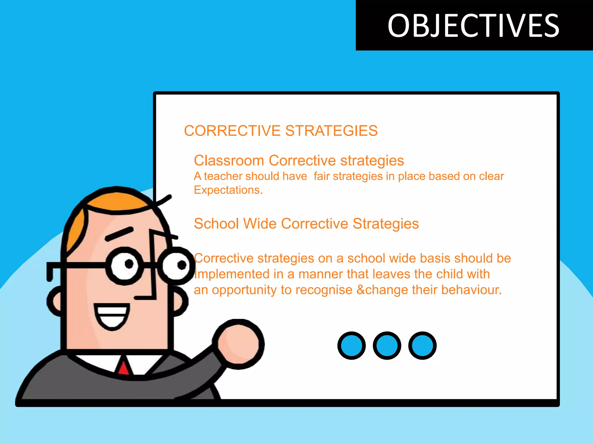 OBJECTIVES
CORRECTIVE STRATEGIES
Classroom Corrective strategies
A teacher should have fair strategies in place based on clear
Expectations.
School Wide Corrective Strategies
Corrective strategies on a school wide basis should be
Implemented in a manner that leaves the child with
an opportunity to recognise &change their behaviour.
 