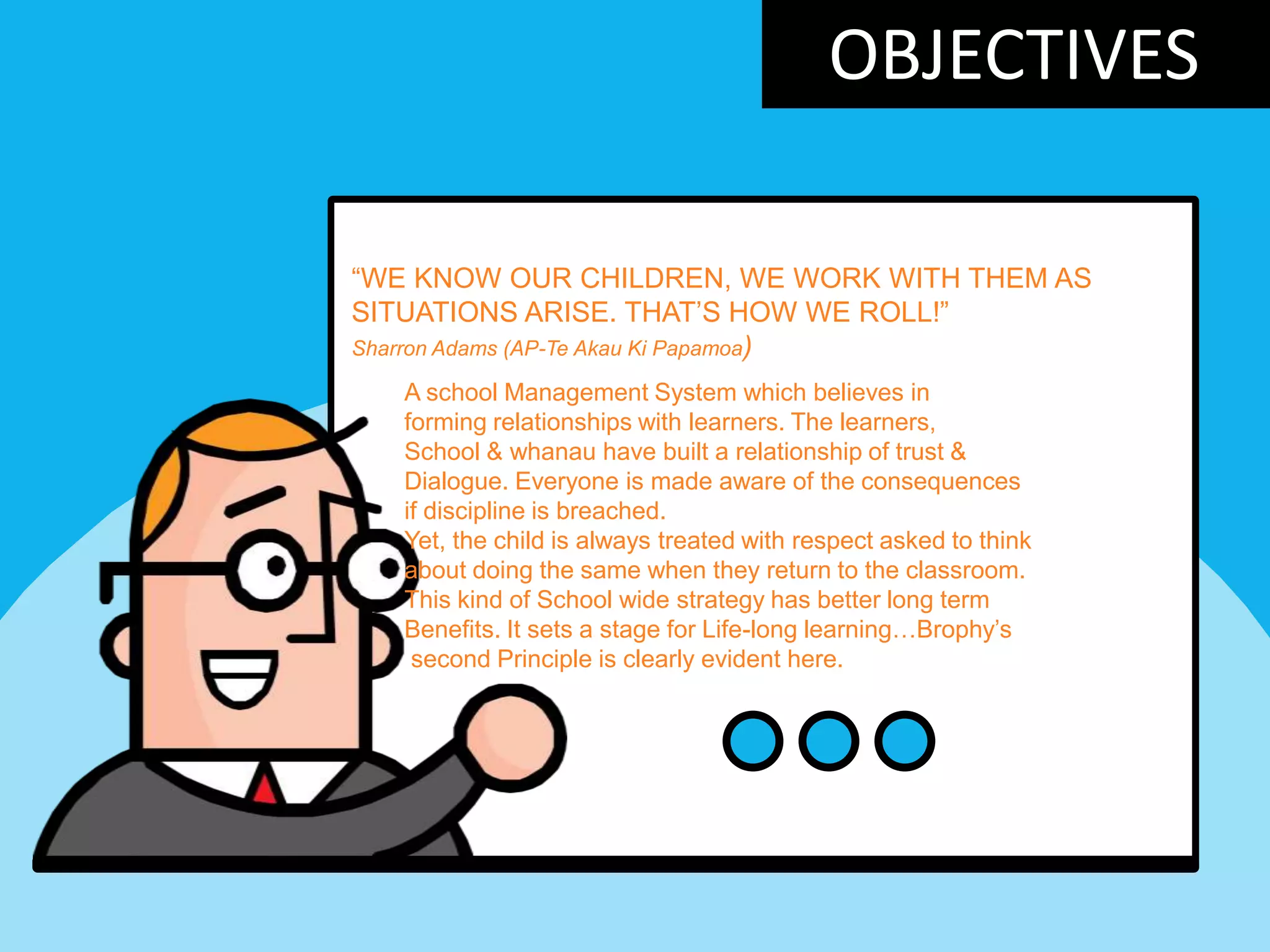 OBJECTIVES
“WE KNOW OUR CHILDREN, WE WORK WITH THEM AS
SITUATIONS ARISE. THAT‟S HOW WE ROLL!”
Sharron Adams (AP-Te Akau Ki Papamoa)
A school Management System which believes in
forming relationships with learners. The learners,
School & whanau have built a relationship of trust &
Dialogue. Everyone is made aware of the consequences
if discipline is breached.
Yet, the child is always treated with respect asked to think
about doing the same when they return to the classroom.
This kind of School wide strategy has better long term
Benefits. It sets a stage for Life-long learning…Brophy‟s
second Principle is clearly evident here.
 