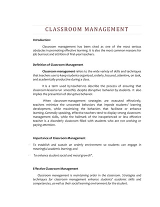 CLASSROOM MANAGEMENT
Introduction:
Classroom management has been cited as one of the most serious
obstacles in promoting effective learning. It is also the most common reasons for
job burnout and attrition of first-year teachers.
Definition of Classroom Management
Classroom management refers to the wide variety of skills and techniques
that teachers use to keep students organized, orderly, focused, attentive, on task,
and academically productive during a class.
It is a term used by teachers to describe the process of ensuring that
classroom lessons run smoothly despite disruptive behavior by students. It also
implies the prevention of disruptive behavior.
When classroom-management strategies are executed effectively,
teachers minimize the unwanted behaviors that impede students’ learning
development, while maximizing the behaviors that facilitate or enhance
learning. Generally speaking, effective teachers tend to display strong classroom-
management skills, while the hallmark of the inexperienced or less effective
teacher is a disorderly classroom filled with students who are not working or
paying attention.
Importance of Classroom Management
To establish and sustain an orderly environment so students can engage in
meaningful academic learning; and
To enhance student social and moral growth”.
Effective Classroom Management
Classroom management is maintaining order in the classroom. Strategies and
techniques for classroom management enhance students’ academic skills and
competencies, as well as their social learning environment for the student.
 