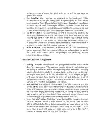 students a sense of ownership. Limit rules to 3-5 and be sure they are
specific and visible.
3. Use Mobility. Many teachers are attached to the blackboard. While
students in the front might be engaged, a larger majority are free to tune
out. Instructing from different places in the room throughout class keeps
students on-task and discourages off-task behavior. Some teachers
configure their room in a way that makes mobility impossible, so be sure
to have a room arrangement that encourages movement to all areas.
4. Try Non-verbal. If you can’t move toward a misbehaving student, try
some nonverbal cues. Sometimes a well-practiced “look” can redirect him.
Holding eye contact with him is another simple way without calling
attention to him. In other instances, a well-placed pause in your instruction
or directions can refocus students because there is a noticeable break in
what was occurring. Hand signals and gestures work too.
5. Offer Rewards. Many teachers experience success by implementing
reward systems in their class. You could reward individuals or the entire
class with small tokens, prizes, or privileges for exhibiting positive
behavior or staying on task.
The Do’s of Classroom Management
1. Publicly Discipline. Many believe that giving consequences in front of the
class “sets an example.” The example you are setting, though, is that you
are willing to embarrass a child. While you might feel a sense of control by
publicly disciplining a student, he loses dignity in the process. Although
you might win a small battle, you unconsciously create a larger struggle:
he’ll want to save face, leading to more off-task behavior or direct
provocations. Instead, talk with him quietly at his desk once everyone is
working or motion him outside for a conference.
2. Lose Control. The moment you lose control of your emotions, you lose
control of the class. You’ve unwittingly shown students what buttons to
push. Losing control takes a variety of forms, including insisting on having
the last word, saying something regrettable, or crying. Instead, learn to
take a deep breath and emotionally detach yourself from the behavior or
words, making sure your emotions don’t register on your face.
3. Refer Every Infraction. Disciplinary referrals should be the exception, not
the rule. Reserve them for major infractions, not minor ones like side-
talking, off-task behavior, or being unprepared for class. When you refer
students for these kinds of infractions, you convey the message: “I don’t
know how to deal with you, so I need someone to do it for me.” In
essence, you hand over control of your classroom.
 