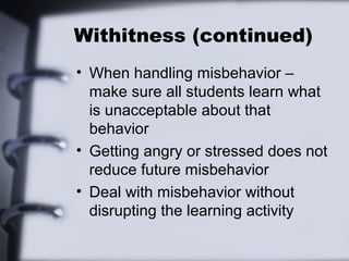 Withitness (continued)
• When handling misbehavior –
make sure all students learn what
is unacceptable about that
behavior
• Getting angry or stressed does not
reduce future misbehavior
• Deal with misbehavior without
disrupting the learning activity
 