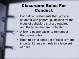 Classroom Rules For
Conduct
• Formalized statements that provide
students with general guidelines for the
types of behaviors that are required
and the types that are prohibited
• A few rules are easier to remember
than many rules
• Each rule in a small set of rules is more
important than each rule in a large set
of rules
 