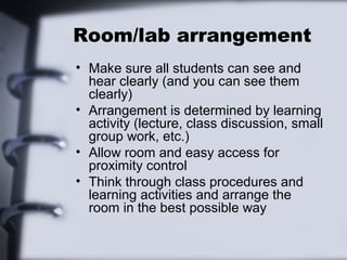 Room/lab arrangement
• Make sure all students can see and
hear clearly (and you can see them
clearly)
• Arrangement is determined by learning
activity (lecture, class discussion, small
group work, etc.)
• Allow room and easy access for
proximity control
• Think through class procedures and
learning activities and arrange the
room in the best possible way
 