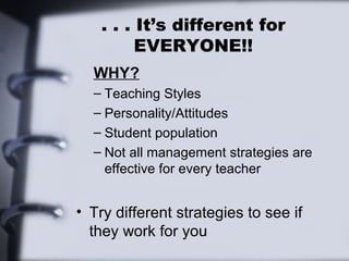 . . . It’s different for
EVERYONE!!
WHY?
– Teaching Styles
– Personality/Attitudes
– Student population
– Not all management strategies are
effective for every teacher
• Try different strategies to see if
they work for you
 