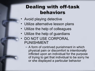 Dealing with off-task
behaviors
• Avoid playing detective
• Utilize alternative lesson plans
• Utilize the help of colleagues
• Utilize the help of guardians
• DO NOT USE CORPORAL
PUNISHMENT
– A form of contrived punishment in which
physical pain or discomfort is intentionally
inflicted upon an individual for the purpose
of trying to get that individual to be sorry he
or she displayed a particular behavior
 