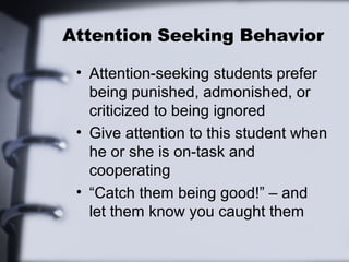 Attention Seeking Behavior
• Attention-seeking students prefer
being punished, admonished, or
criticized to being ignored
• Give attention to this student when
he or she is on-task and
cooperating
• “Catch them being good!” – and
let them know you caught them
 