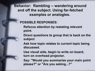 Behavior: Rambling -- wandering around
and off the subject. Using far-fetched
examples or analogies.
POSSIBLE RESPONSES:
Refocus attention by restating relevant
point.
Direct questions to group that is back on the
subject
Ask how topic relates to current topic being
discussed.
Use visual aids, begin to write on board,
turn on overhead projector.
Say: "Would you summarize your main point
please?" or "Are you asking...?"
 