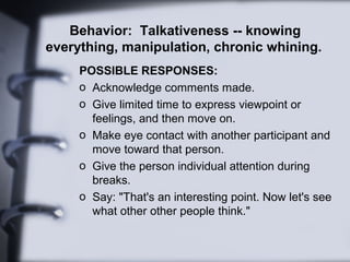 Behavior: Talkativeness -- knowing
everything, manipulation, chronic whining.
POSSIBLE RESPONSES:
o Acknowledge comments made.
o Give limited time to express viewpoint or
feelings, and then move on.
o Make eye contact with another participant and
move toward that person.
o Give the person individual attention during
breaks.
o Say: "That's an interesting point. Now let's see
what other other people think."
 
