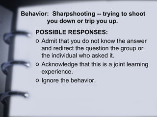 Behavior: Sharpshooting -- trying to shoot
you down or trip you up.
POSSIBLE RESPONSES:
o Admit that you do not know the answer
and redirect the question the group or
the individual who asked it.
o Acknowledge that this is a joint learning
experience.
o Ignore the behavior.
 