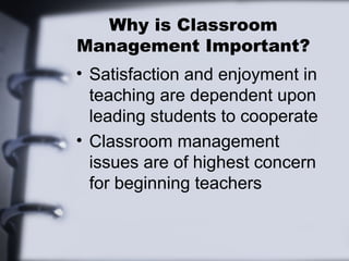 Why is Classroom
Management Important?
• Satisfaction and enjoyment in
teaching are dependent upon
leading students to cooperate
• Classroom management
issues are of highest concern
for beginning teachers
 