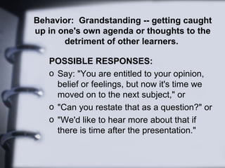 Behavior: Grandstanding -- getting caught
up in one's own agenda or thoughts to the
detriment of other learners.
POSSIBLE RESPONSES:
o Say: "You are entitled to your opinion,
belief or feelings, but now it's time we
moved on to the next subject," or
o "Can you restate that as a question?" or
o "We'd like to hear more about that if
there is time after the presentation."
 