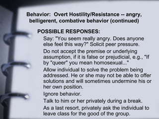 Behavior: Overt Hostility/Resistance -- angry,
belligerent, combative behavior (continued)
POSSIBLE RESPONSES:
Say: "You seem really angry. Does anyone
else feel this way?" Solicit peer pressure.
Do not accept the premise or underlying
assumption, if it is false or prejudicial, e.g., "If
by "queer" you mean homosexual..."
Allow individual to solve the problem being
addressed. He or she may not be able to offer
solutions and will sometimes undermine his or
her own position.
Ignore behavior.
Talk to him or her privately during a break.
As a last resort, privately ask the individual to
leave class for the good of the group.
 