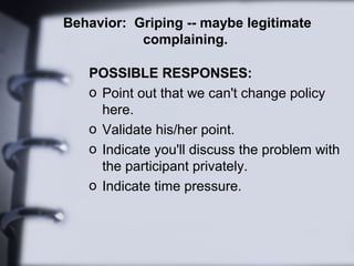 Behavior: Griping -- maybe legitimate
complaining.
POSSIBLE RESPONSES:
o Point out that we can't change policy
here.
o Validate his/her point.
o Indicate you'll discuss the problem with
the participant privately.
o Indicate time pressure.
 