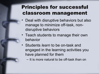 Principles for successful
classroom management
• Deal with disruptive behaviors but also
manage to minimize off-task, non-
disruptive behaviors
• Teach students to manage their own
behavior
• Students learn to be on-task and
engaged in the learning activities you
have planned for them
– It is more natural to be off-task than on
 