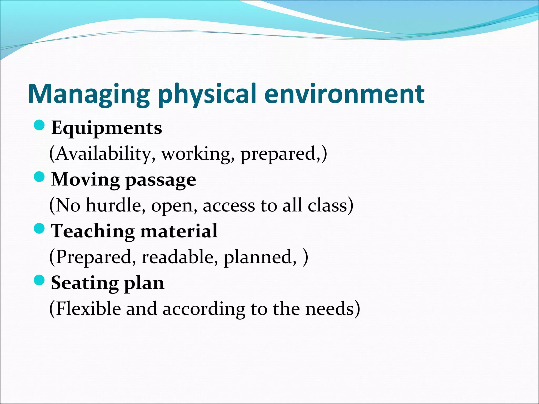 Managing physical environment
Equipments
(Availability, working, prepared,)
Moving passage
(No hurdle, open, access to all class)
Teaching material
(Prepared, readable, planned, )
Seating plan
(Flexible and according to the needs)
 