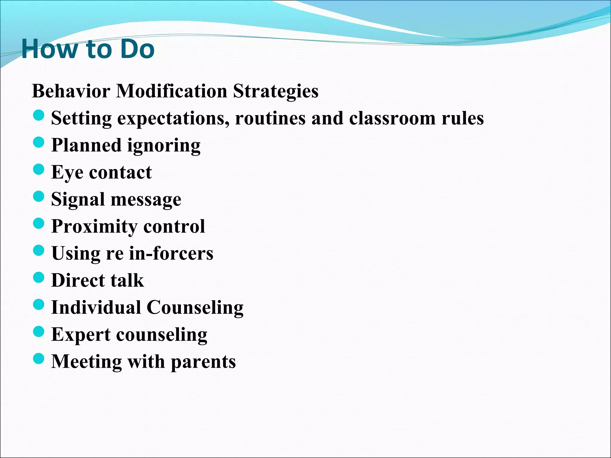 How to Do
Behavior Modification Strategies
Setting expectations, routines and classroom rules
Planned ignoring
Eye contact
Signal message
Proximity control
Using re in-forcers
Direct talk
Individual Counseling
Expert counseling
Meeting with parents
 