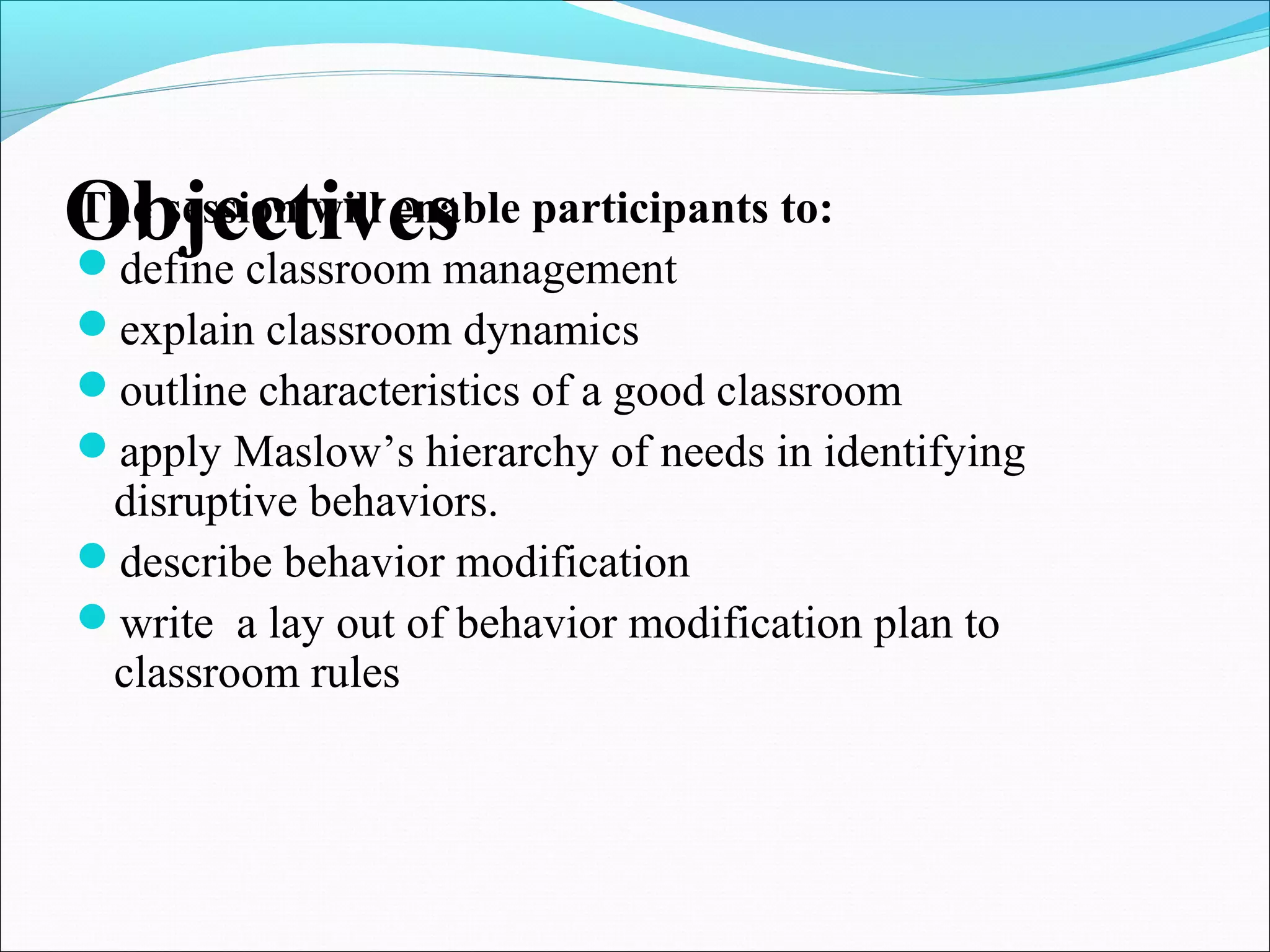 ObjectivesThe session will enable participants to:
define classroom management
explain classroom dynamics
outline characteristics of a good classroom
apply Maslow’s hierarchy of needs in identifying
disruptive behaviors.
describe behavior modification
write a lay out of behavior modification plan to
classroom rules
 
