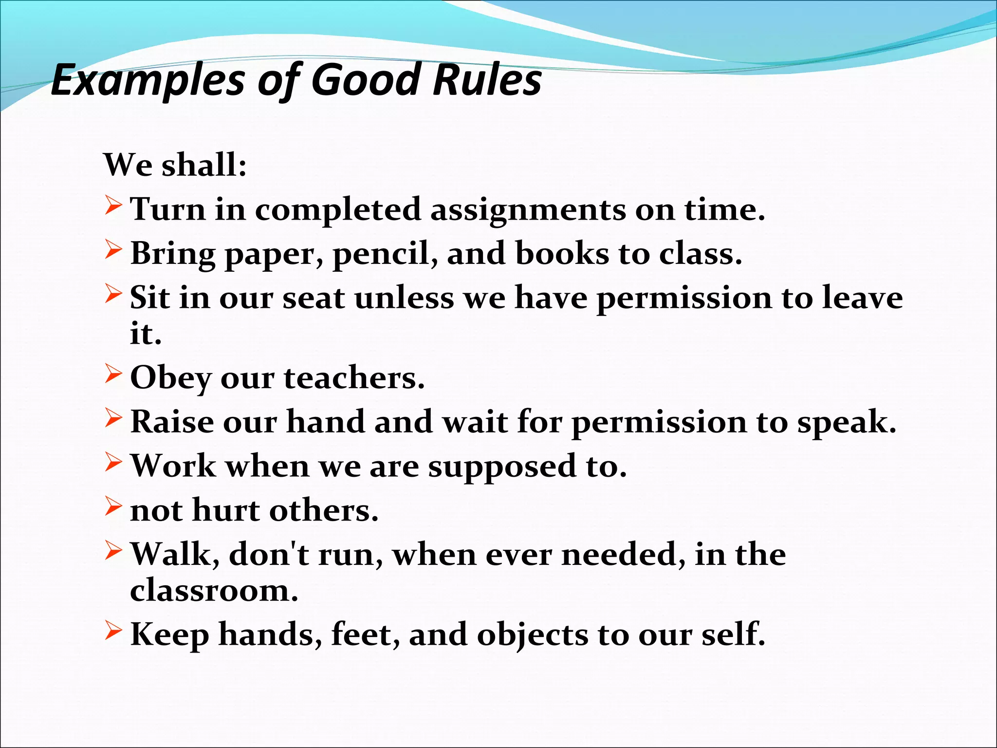 Examples of Good Rules
We shall:
 Turn in completed assignments on time.
 Bring paper, pencil, and books to class.
 Sit in our seat unless we have permission to leave
it.
 Obey our teachers.
 Raise our hand and wait for permission to speak.
 Work when we are supposed to.
 not hurt others.
 Walk, don't run, when ever needed, in the
classroom.
 Keep hands, feet, and objects to our self.
 