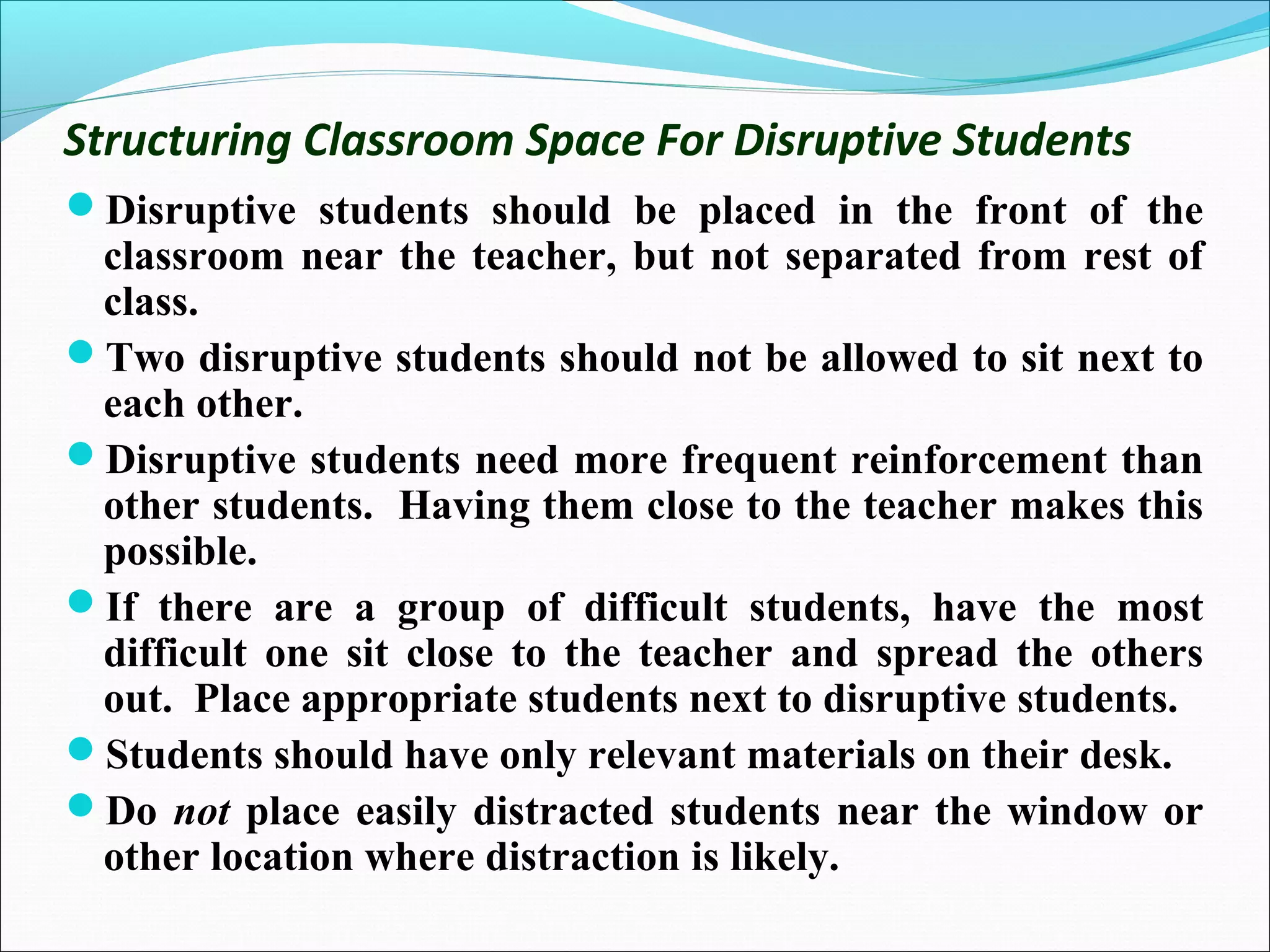 Structuring Classroom Space For Disruptive Students
Disruptive students should be placed in the front of the
classroom near the teacher, but not separated from rest of
class.
Two disruptive students should not be allowed to sit next to
each other.
Disruptive students need more frequent reinforcement than
other students. Having them close to the teacher makes this
possible.
If there are a group of difficult students, have the most
difficult one sit close to the teacher and spread the others
out. Place appropriate students next to disruptive students.
Students should have only relevant materials on their desk.
Do not place easily distracted students near the window or
other location where distraction is likely.
 