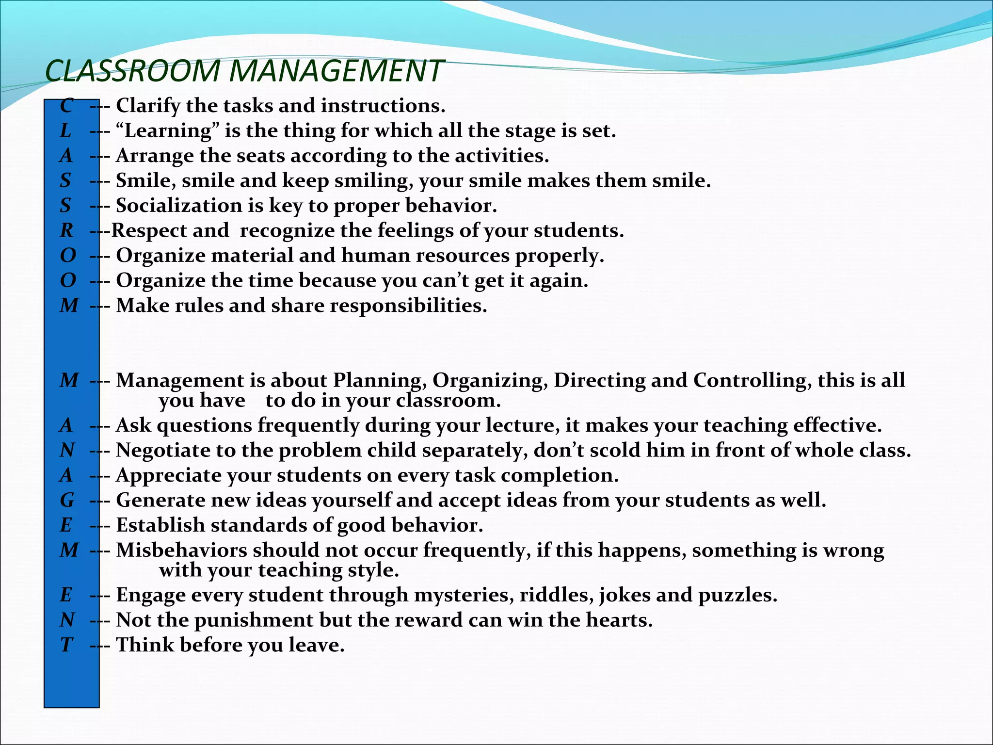 CLASSROOM MANAGEMENT
C --- Clarify the tasks and instructions.
L --- “Learning” is the thing for which all the stage is set.
A --- Arrange the seats according to the activities.
S --- Smile, smile and keep smiling, your smile makes them smile.
S --- Socialization is key to proper behavior.
R ---Respect and recognize the feelings of your students.
O --- Organize material and human resources properly.
O --- Organize the time because you can’t get it again.
M --- Make rules and share responsibilities.
M --- Management is about Planning, Organizing, Directing and Controlling, this is all
you have to do in your classroom.
A --- Ask questions frequently during your lecture, it makes your teaching effective.
N --- Negotiate to the problem child separately, don’t scold him in front of whole class.
A --- Appreciate your students on every task completion.
G --- Generate new ideas yourself and accept ideas from your students as well.
E --- Establish standards of good behavior.
M --- Misbehaviors should not occur frequently, if this happens, something is wrong
with your teaching style.
E --- Engage every student through mysteries, riddles, jokes and puzzles.
N --- Not the punishment but the reward can win the hearts.
T --- Think before you leave.
 