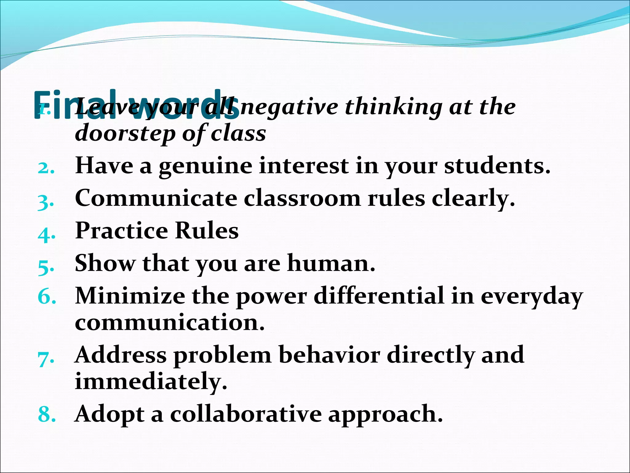 Final words1. Leave your all negative thinking at the
doorstep of class
2. Have a genuine interest in your students.
3. Communicate classroom rules clearly.
4. Practice Rules
5. Show that you are human.
6. Minimize the power differential in everyday
communication.
7. Address problem behavior directly and
immediately.
8. Adopt a collaborative approach.
 