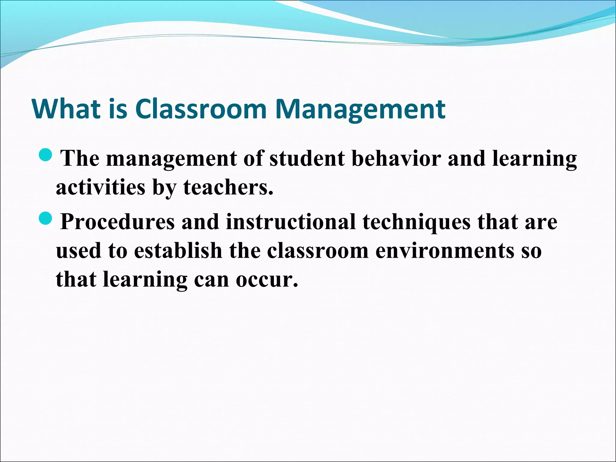What is Classroom Management
The management of student behavior and learning
activities by teachers.
Procedures and instructional techniques that are
used to establish the classroom environments so
that learning can occur.
 