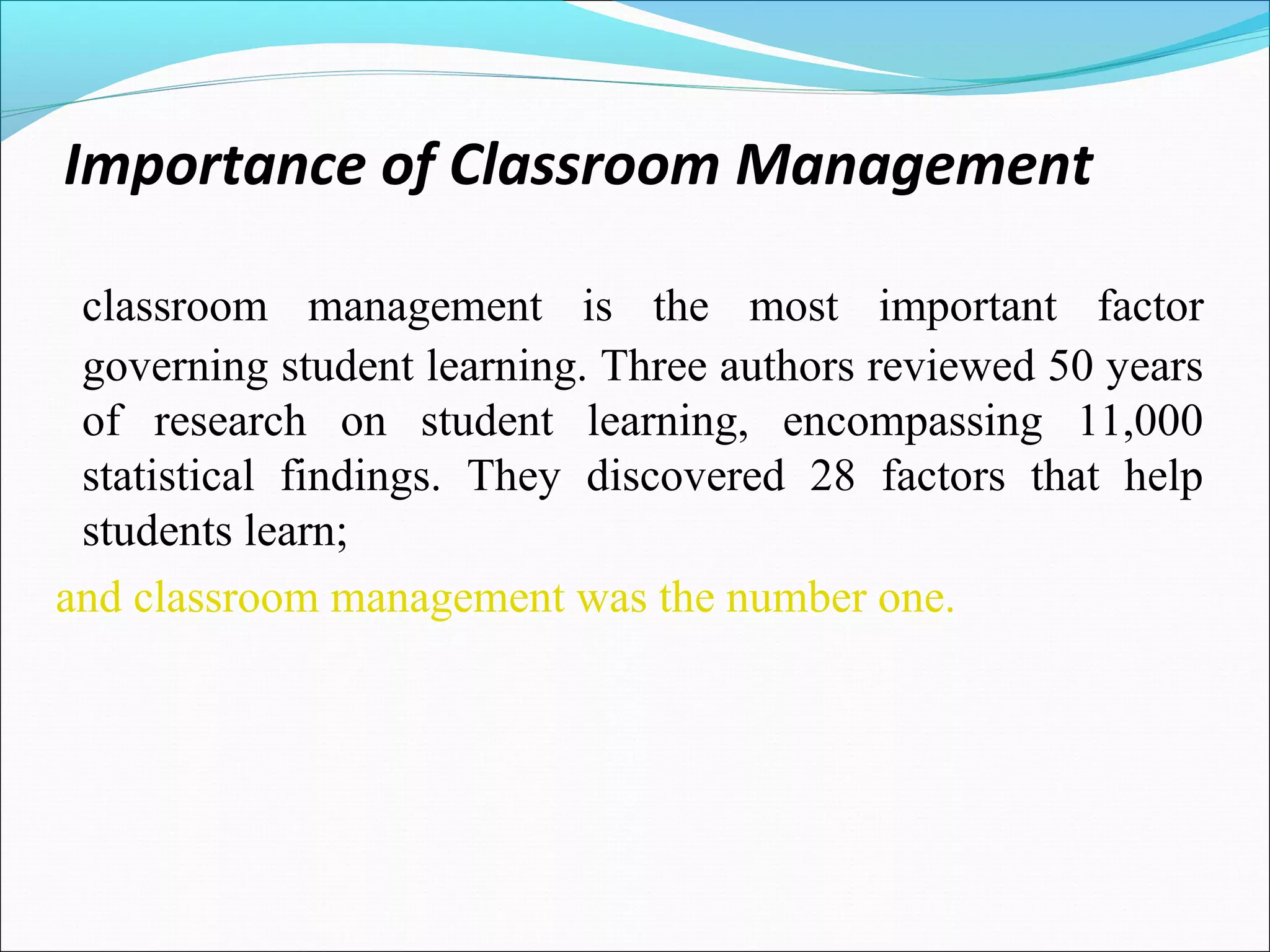Importance of Classroom Management
classroom management is the most important factor
governing student learning. Three authors reviewed 50 years
of research on student learning, encompassing 11,000
statistical findings. They discovered 28 factors that help
students learn;
and classroom management was the number one.
 
