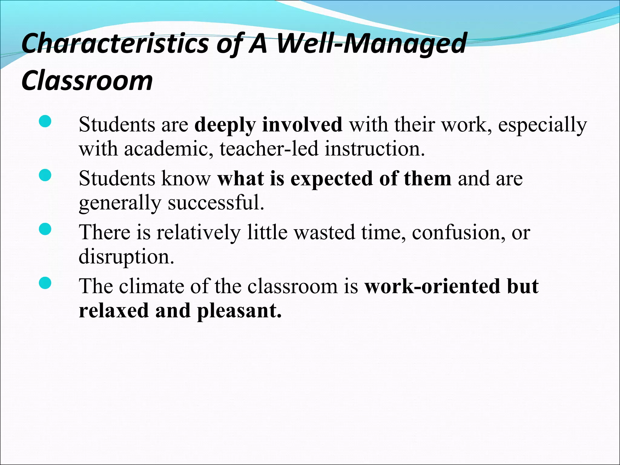 Characteristics of A Well-Managed
Classroom
 Students are deeply involved with their work, especially
with academic, teacher-led instruction.
 Students know what is expected of them and are
generally successful.
 There is relatively little wasted time, confusion, or
disruption.
 The climate of the classroom is work-oriented but
relaxed and pleasant.
 