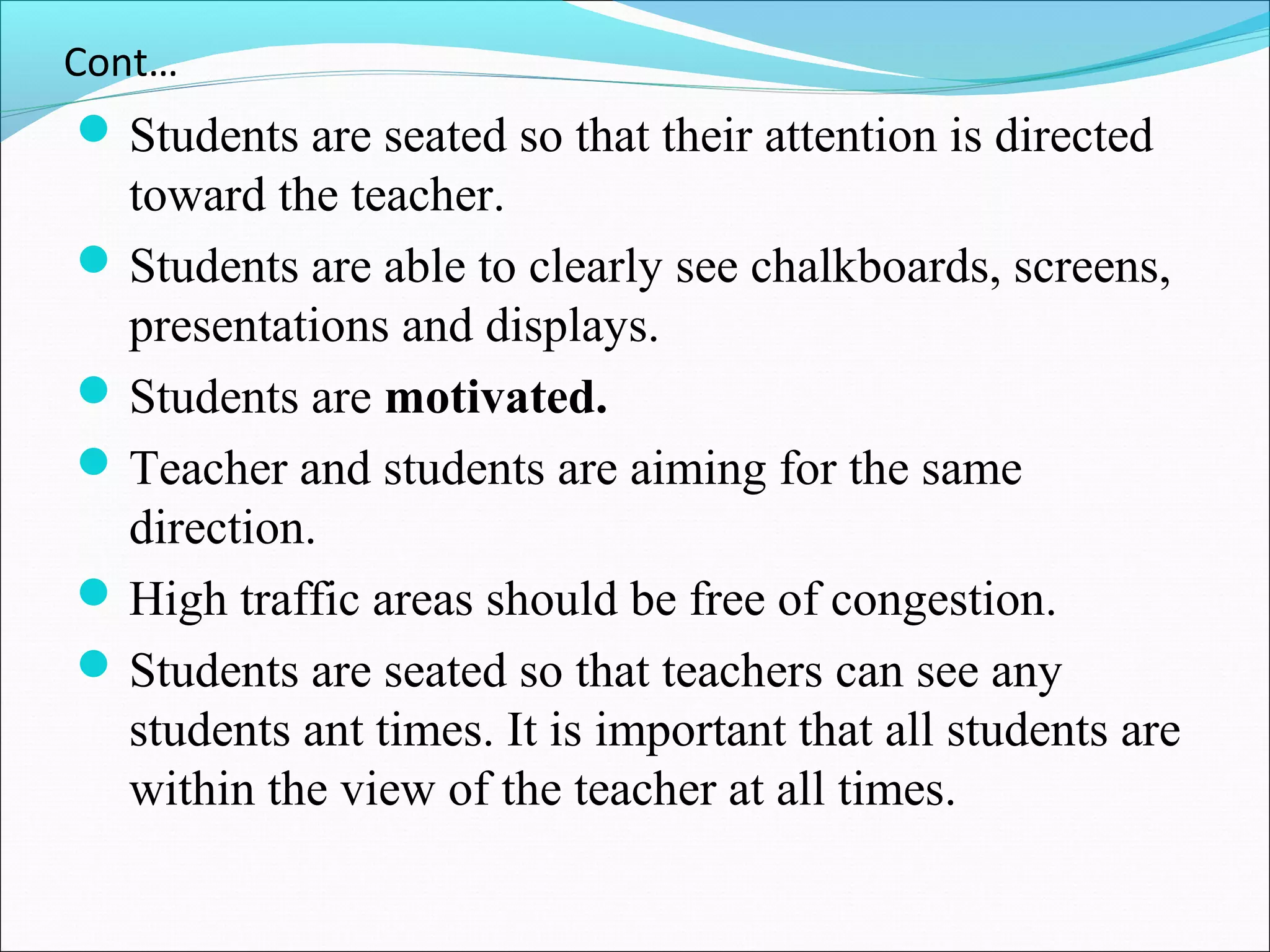 Cont…
Students are seated so that their attention is directed
toward the teacher.
Students are able to clearly see chalkboards, screens,
presentations and displays.
Students are motivated.
Teacher and students are aiming for the same
direction.
High traffic areas should be free of congestion.
Students are seated so that teachers can see any
students ant times. It is important that all students are
within the view of the teacher at all times.
 