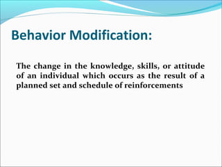 Behavior Modification:
The change in the knowledge, skills, or attitude
of an individual which occurs as the result of a
planned set and schedule of reinforcements
 