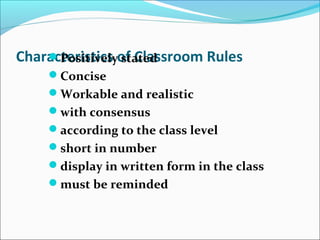 Characteristics of Classroom RulesPositively stated
Concise
Workable and realistic
with consensus
according to the class level
short in number
display in written form in the class
must be reminded
 