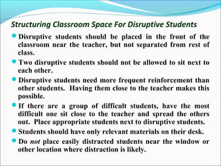 Structuring Classroom Space For Disruptive Students
Disruptive students should be placed in the front of the
classroom near the teacher, but not separated from rest of
class.
Two disruptive students should not be allowed to sit next to
each other.
Disruptive students need more frequent reinforcement than
other students. Having them close to the teacher makes this
possible.
If there are a group of difficult students, have the most
difficult one sit close to the teacher and spread the others
out. Place appropriate students next to disruptive students.
Students should have only relevant materials on their desk.
Do not place easily distracted students near the window or
other location where distraction is likely.
 